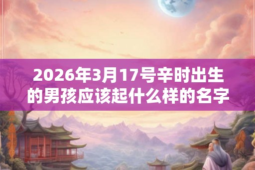 2026年3月17号辛时出生的男孩应该起什么样的名字