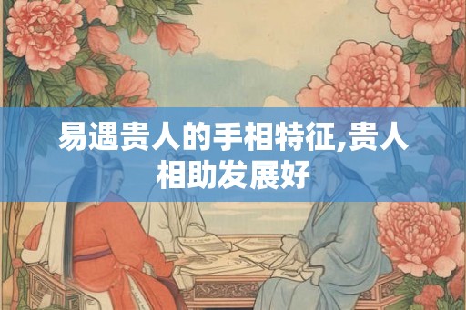 易遇贵人的手相特征,贵人相助发展好 易遇贵人的手相特征,贵人相助发展好