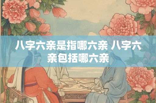 八字六亲是指哪六亲 八字六亲包括哪六亲