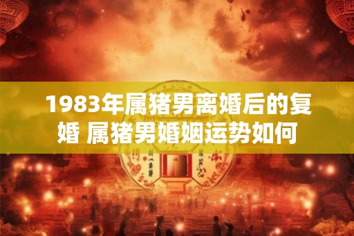 1983年属猪男离婚后的复婚 属猪男婚姻运势如何 1983年属猪男离婚后的复婚 属猪男婚姻运势如何
