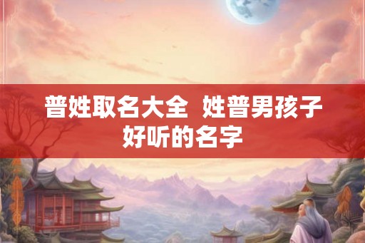 普姓取名大全 姓普男孩子好听的名字 普姓取名大全 姓普男孩子好听的名字