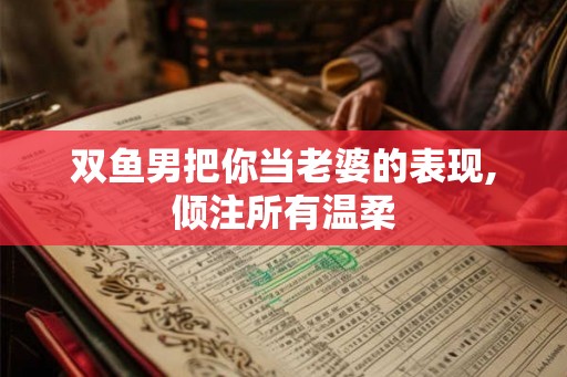 双鱼男把你当老婆的表现,倾注所有温柔