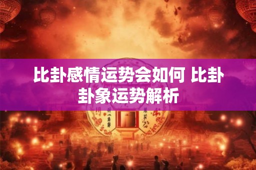 比卦感情运势会如何 比卦卦象运势解析 比卦感情运势会如何 比卦卦象运势解析