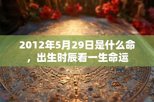 2012年5月29日是什么命,出生时辰看一生命运 2012年5月29日是什么命,出生时辰看一生命运