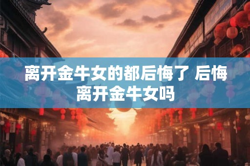 离开金牛女的都后悔了 后悔离开金牛女吗 离开金牛女的都后悔了 后悔离开金牛女吗