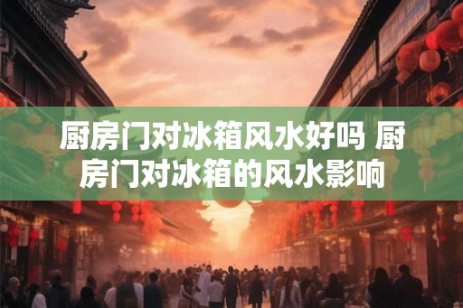 厨房门对冰箱风水好吗 厨房门对冰箱的风水影响