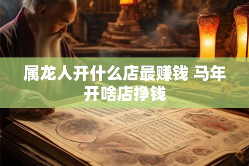 属龙人开什么店最赚钱 马年开啥店挣钱 属龙人开什么店最赚钱 马年开啥店挣钱