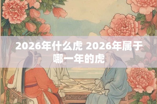 2026年什么虎 2026年属于哪一年的虎 2026年什么虎 2026年属于哪一年的虎