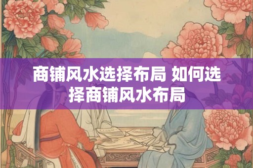 商铺风水选择布局 如何选择商铺风水布局