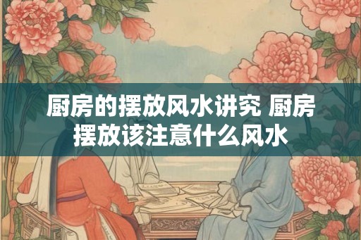 厨房的摆放风水讲究 厨房摆放该注意什么风水 厨房的摆放风水讲究 厨房摆放该注意什么风水