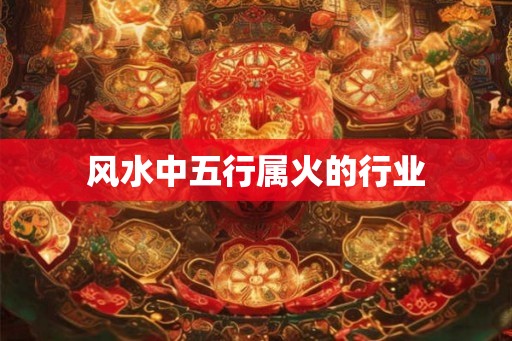 风水中五行属火的行业 风水中五行属火的行业