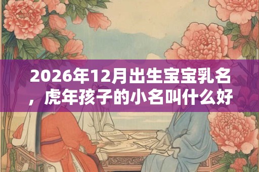 2026年12月出生宝宝乳名，虎年孩子的小名叫什么好听