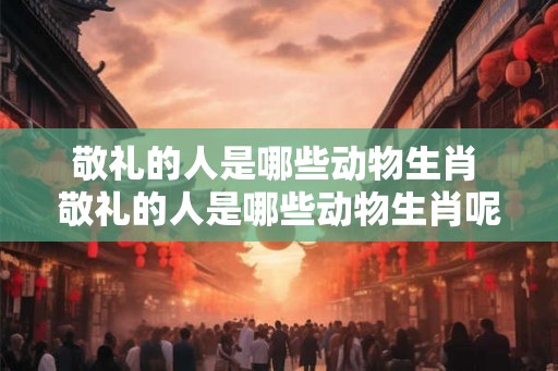 敬礼的人是哪些动物生肖 敬礼的人是哪些动物生肖呢