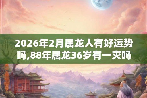 2026年2月属龙人有好运势吗,88年属龙36岁有一灾吗