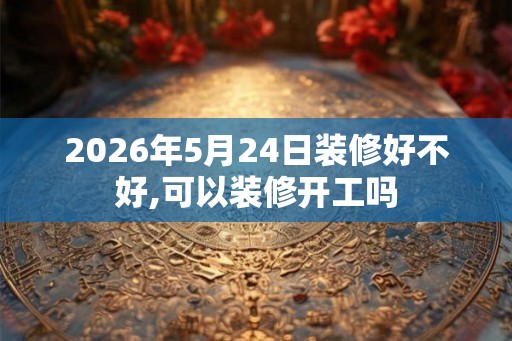 2026年5月24日装修好不好,可以装修开工吗