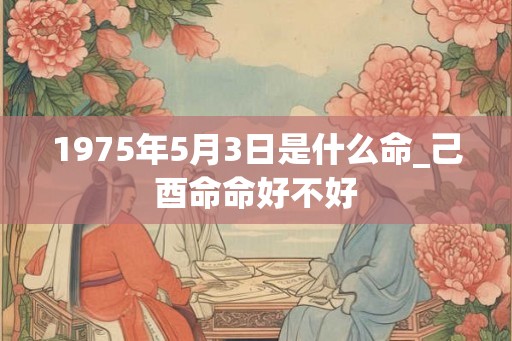 1975年5月3日是什么命_己酉命命好不好 1975年5月3日是什么命_己酉命命好不好