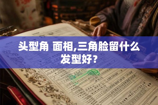 头型角 面相,三角脸留什么发型好？