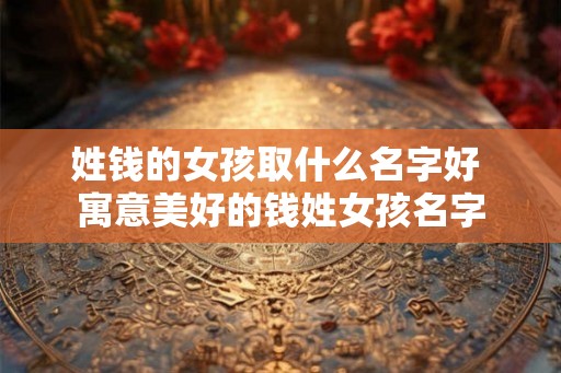 姓钱的女孩取什么名字好 寓意美好的钱姓女孩名字 姓钱的女孩取什么名字好 寓意美好的钱姓女孩名字