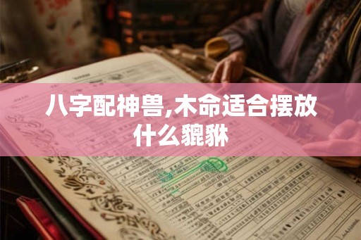 八字配神兽,木命适合摆放什么貔貅