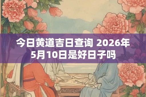 今日黄道吉日查询 2026年5月10日是好日子吗 今日黄道吉日查询 2026年5月10日是好日子吗