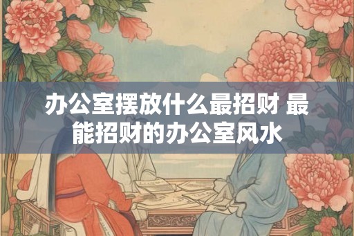 办公室摆放什么最招财 最能招财的办公室风水 办公室摆放什么最招财 最能招财的办公室风水
