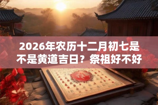 2026年农历十二月初七是不是黄道吉日?祭祖好不好? 2026年农历十二月初七是不是黄道吉日?祭祖好不好?