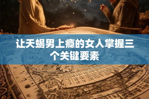 让天蝎男上瘾的女人掌握三个关键要素