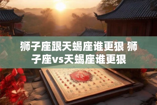 狮子座跟天蝎座谁更狠 狮子座vs天蝎座谁更狠