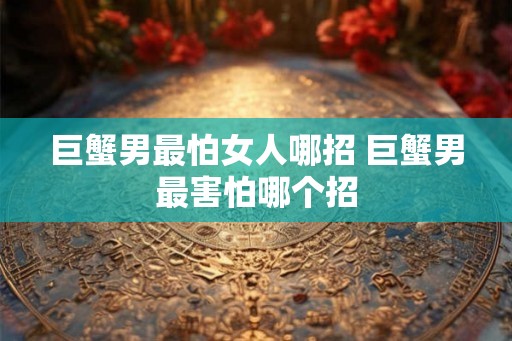 巨蟹男最怕女人哪招 巨蟹男最害怕哪个招 巨蟹男最怕女人哪招 巨蟹男最害怕哪个招