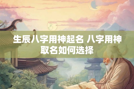 生辰八字用神起名 八字用神取名如何选择