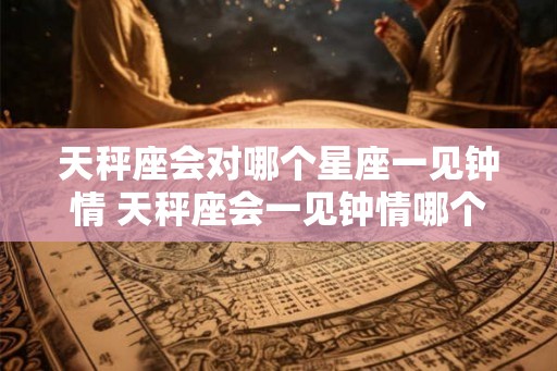 天秤座会对哪个星座一见钟情 天秤座会一见钟情哪个星座 天秤座会对哪个星座一见钟情 天秤座会一见钟情哪个星座
