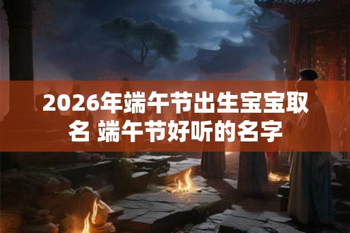 2026年端午节出生宝宝取名 端午节好听的名字