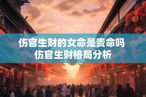 伤官生财的女命是贵命吗 伤官生财格局分析 伤官生财的女命是贵命吗 伤官生财格局分析