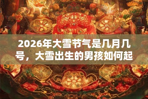 2026年大雪节气是几月几号，大雪出生的男孩如何起名字