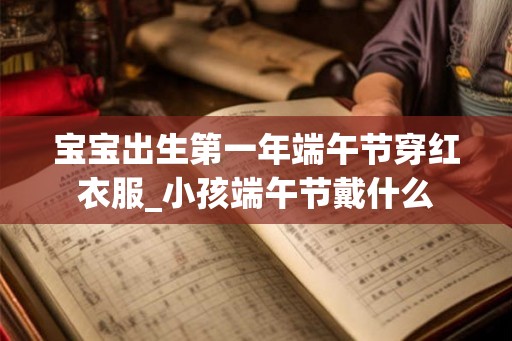 宝宝出生第一年端午节穿红衣服_小孩端午节戴什么 宝宝出生第一年端午节穿红衣服_小孩端午节戴什么