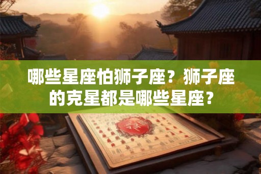 哪些星座怕狮子座？狮子座的克星都是哪些星座？