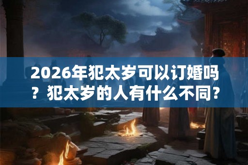 2026年犯太岁可以订婚吗？犯太岁的人有什么不同？