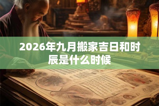 2026年九月搬家吉日和时辰是什么时候 2026年九月搬家吉日和时辰是什么时候