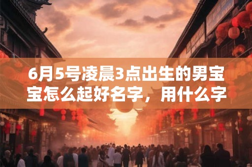 6月5号凌晨3点出生的男宝宝怎么起好名字，用什么字好