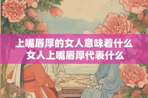 上嘴唇厚的女人意味着什么 女人上嘴唇厚代表什么