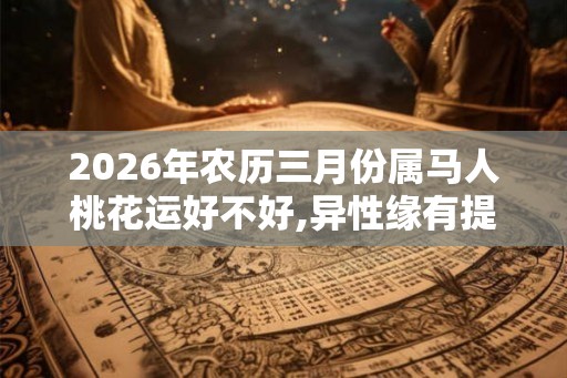2026年农历三月份属马人桃花运好不好,异性缘有提神运程佳