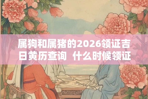 属狗和属猪的2026领证吉日黄历查询  什么时候领证最吉利
