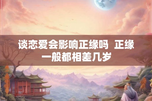 谈恋爱会影响正缘吗 正缘一般都相差几岁 谈恋爱会影响正缘吗 正缘一般都相差几岁
