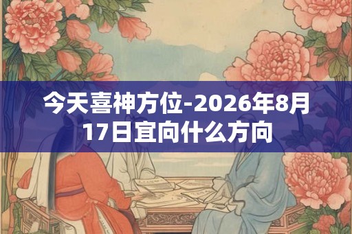 今天喜神方位-2026年8月17日宜向什么方向