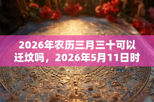 2026年农历三月三十可以迁坟吗，2026年5月11日时辰吉凶