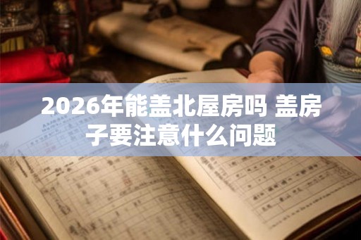 2026年能盖北屋房吗 盖房子要注意什么问题