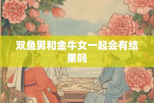 双鱼男和金牛女一起会有结果吗