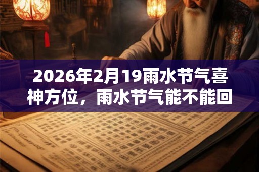 2026年2月19雨水节气喜神方位,雨水节气能不能回娘家? 2026年2月19雨水节气喜神方位,雨水节气能不能回娘家?
