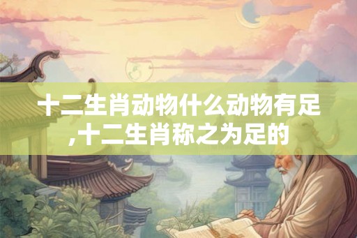 十二生肖动物什么动物有足,十二生肖称之为足的