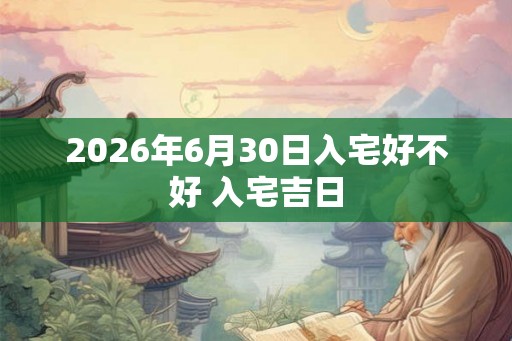 2026年6月30日入宅好不好 入宅吉日 2026年6月30日入宅好不好 入宅吉日